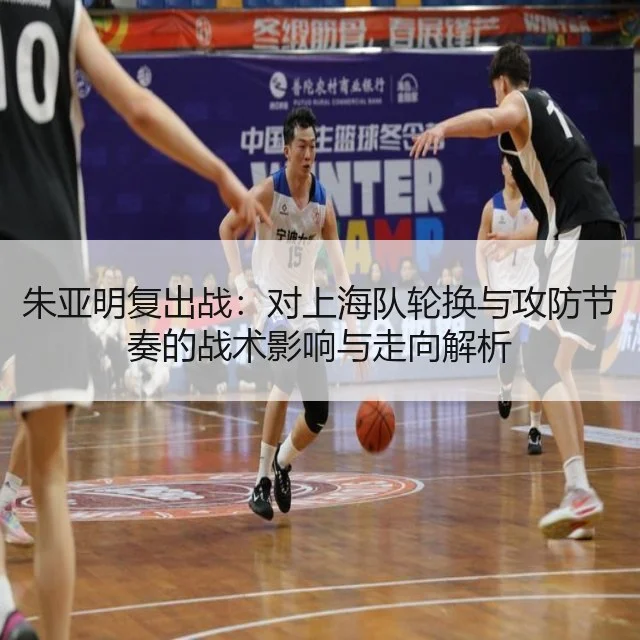朱亚明复出战:对上海队轮换与攻防节奏的战术影响与走向解析