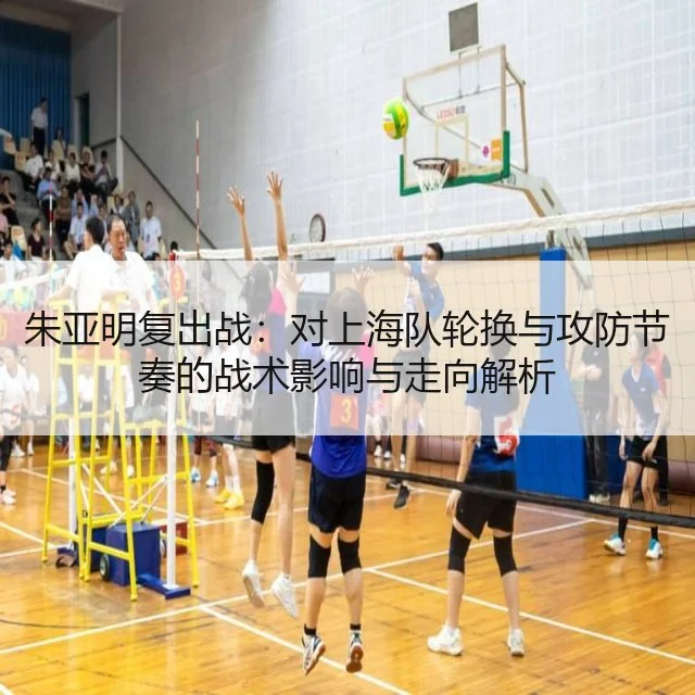 朱亚明复出战：对上海队轮换与攻防节奏的战术影响与走向解析
